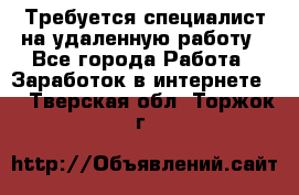 Требуется специалист на удаленную работу - Все города Работа » Заработок в интернете   . Тверская обл.,Торжок г.